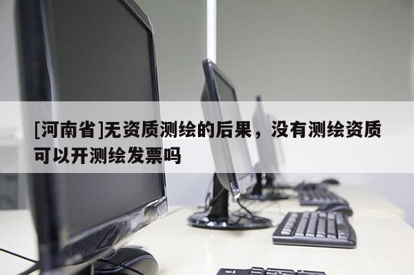 [河南省]无资质测绘的后果，没有测绘资质可以开测绘发票吗