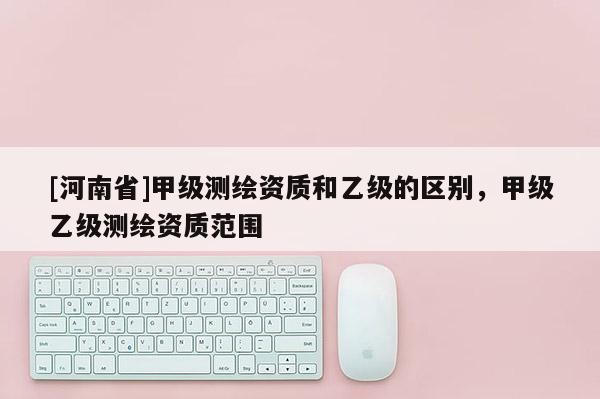 [河南省]甲级测绘资质和乙级的区别，甲级乙级测绘资质范围