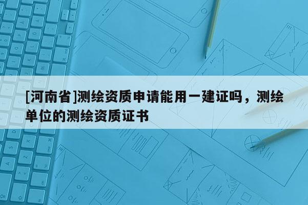 [河南省]测绘资质申请能用一建证吗，测绘单位的测绘资质证书