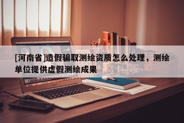 [河南省]造假骗取测绘资质怎么处理，测绘单位提供虚假测绘成果
