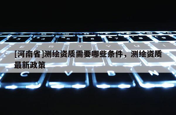 [河南省]测绘资质需要哪些条件，测绘资质最新政策