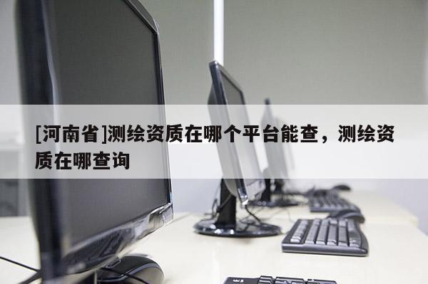 [河南省]测绘资质在哪个平台能查，测绘资质在哪查询