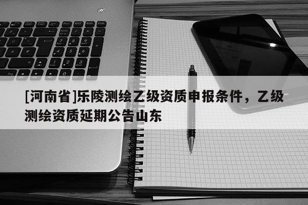[河南省]乐陵测绘乙级资质申报条件，乙级测绘资质延期公告山东