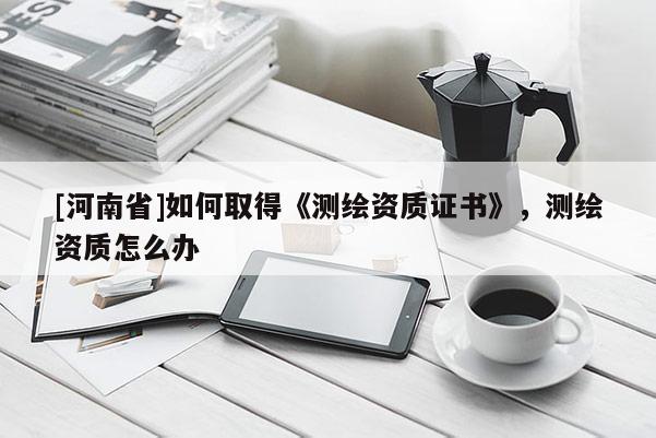 [河南省]如何取得《测绘资质证书》，测绘资质怎么办