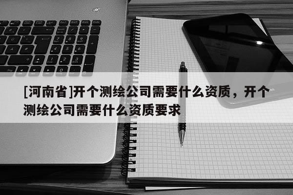 [河南省]开个测绘公司需要什么资质，开个测绘公司需要什么资质要求
