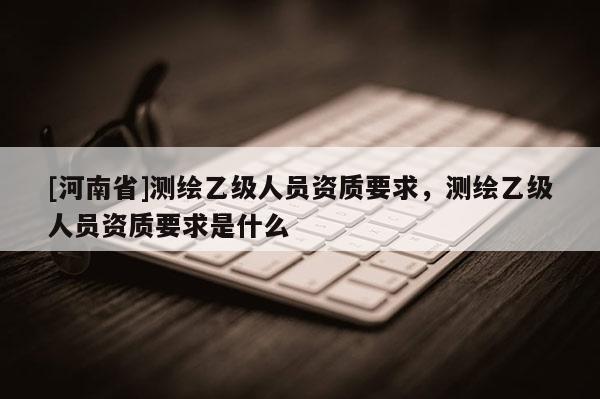 [河南省]测绘乙级人员资质要求，测绘乙级人员资质要求是什么