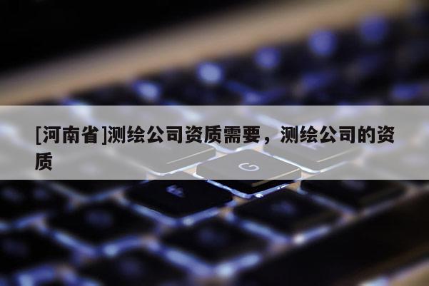 [河南省]测绘公司资质需要，测绘公司的资质