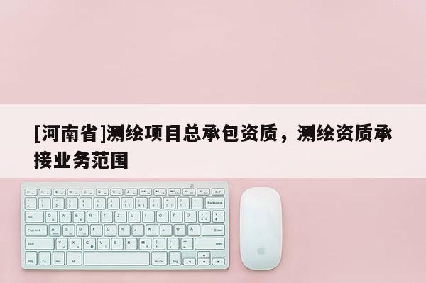 [河南省]测绘项目总承包资质，测绘资质承接业务范围