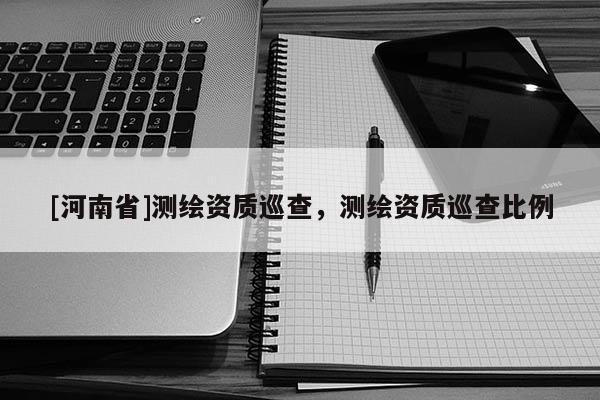 [河南省]测绘资质巡查，测绘资质巡查比例