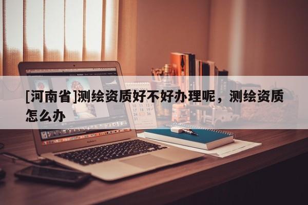 [河南省]测绘资质好不好办理呢，测绘资质怎么办