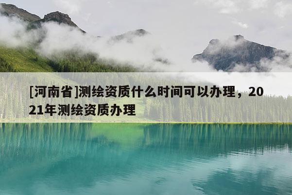 [河南省]测绘资质什么时间可以办理，2021年测绘资质办理