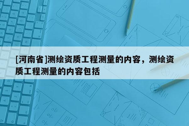 [河南省]测绘资质工程测量的内容，测绘资质工程测量的内容包括