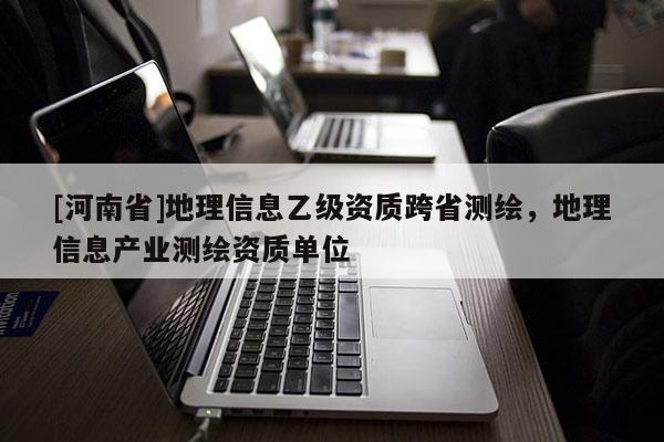 [河南省]地理信息乙级资质跨省测绘，地理信息产业测绘资质单位