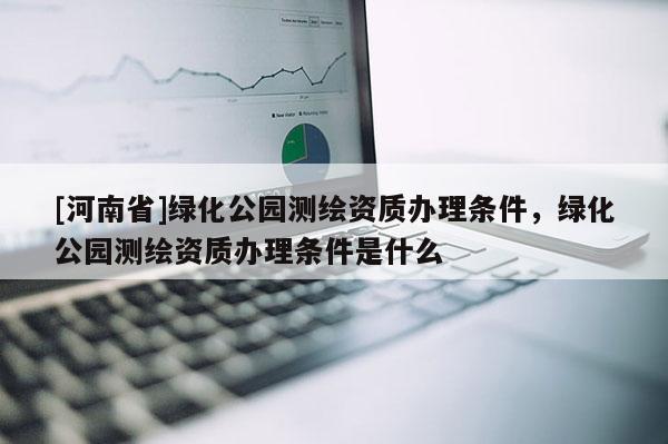 [河南省]绿化公园测绘资质办理条件，绿化公园测绘资质办理条件是什么