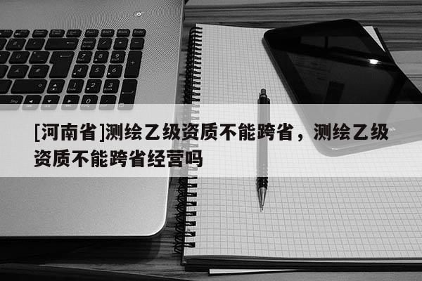 [河南省]测绘乙级资质不能跨省，测绘乙级资质不能跨省经营吗