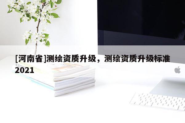 [河南省]测绘资质升级，测绘资质升级标准2021
