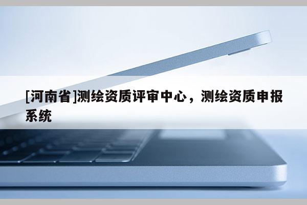[河南省]测绘资质评审中心，测绘资质申报系统