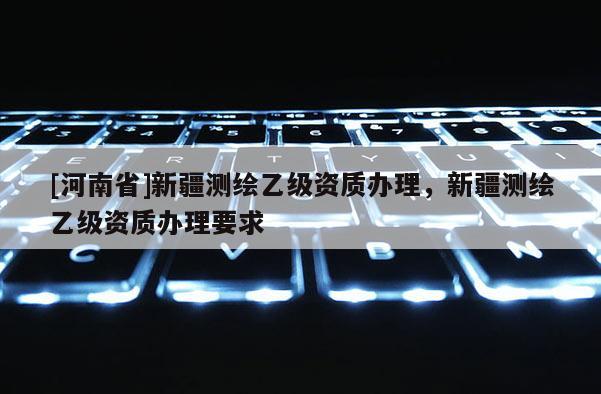 [河南省]新疆测绘乙级资质办理，新疆测绘乙级资质办理要求