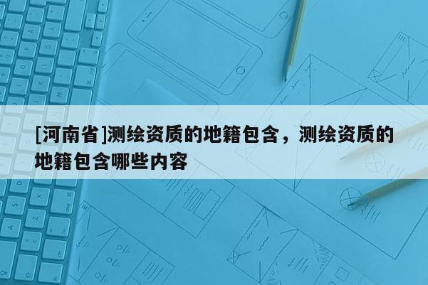[河南省]测绘资质的地籍包含，测绘资质的地籍包含哪些内容