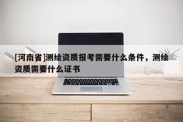 [河南省]测绘资质报考需要什么条件，测绘资质需要什么证书
