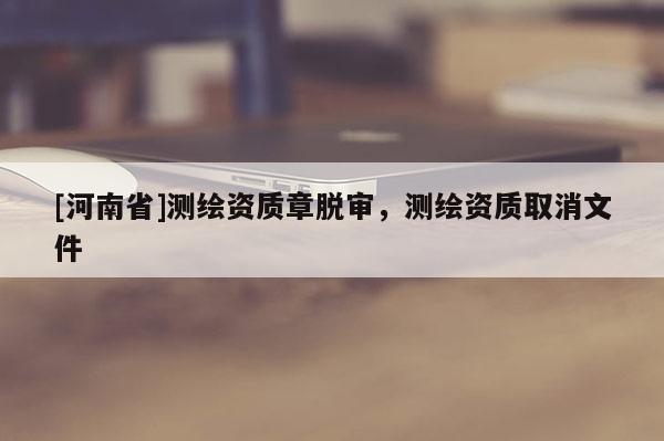 [河南省]测绘资质章脱审，测绘资质取消文件