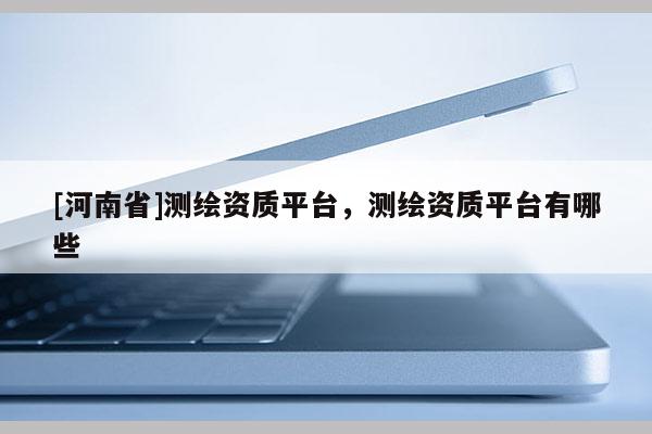 [河南省]测绘资质平台，测绘资质平台有哪些