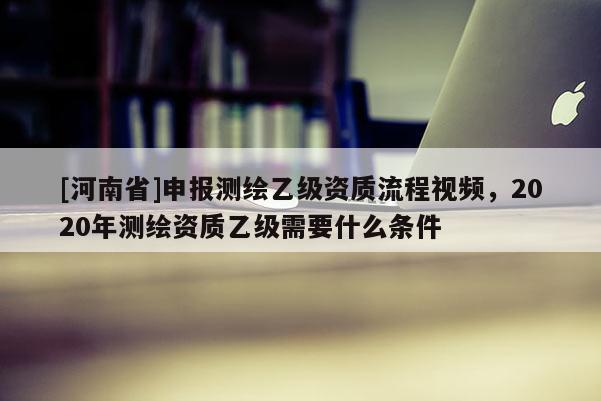 [河南省]申报测绘乙级资质流程视频，2020年测绘资质乙级需要什么条件