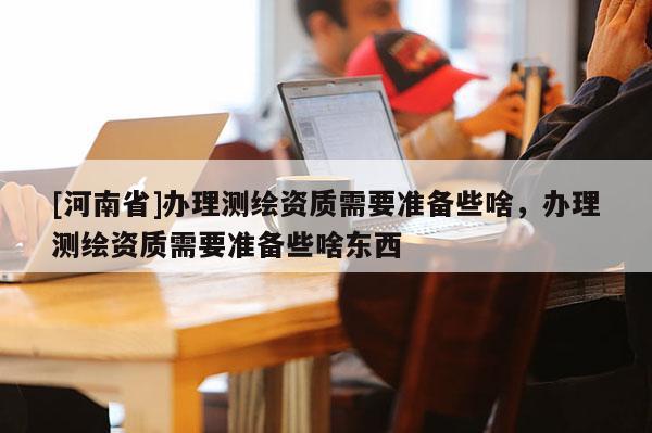 [河南省]办理测绘资质需要准备些啥，办理测绘资质需要准备些啥东西