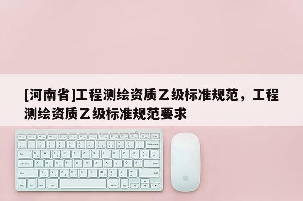 [河南省]工程测绘资质乙级标准规范，工程测绘资质乙级标准规范要求