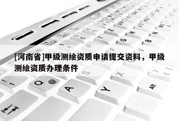 [河南省]甲级测绘资质申请提交资料，甲级测绘资质办理条件