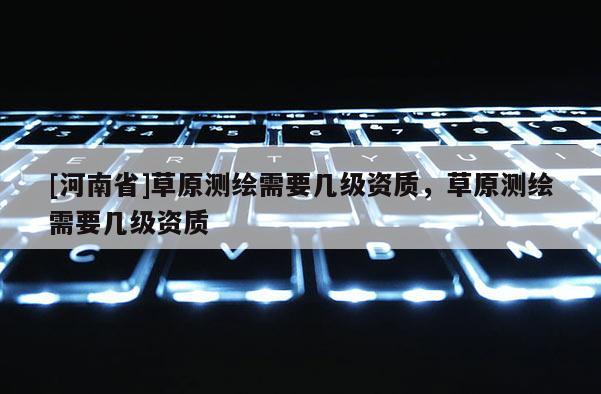 [河南省]草原测绘需要几级资质，草原测绘需要几级资质