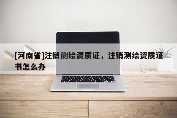 [河南省]注销测绘资质证，注销测绘资质证书怎么办