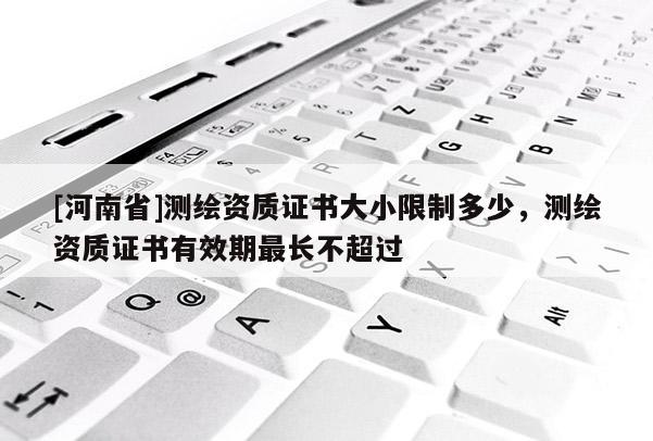 [河南省]测绘资质证书大小限制多少，测绘资质证书有效期最长不超过