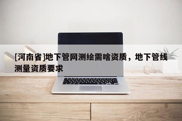 [河南省]地下管网测绘需啥资质，地下管线测量资质要求