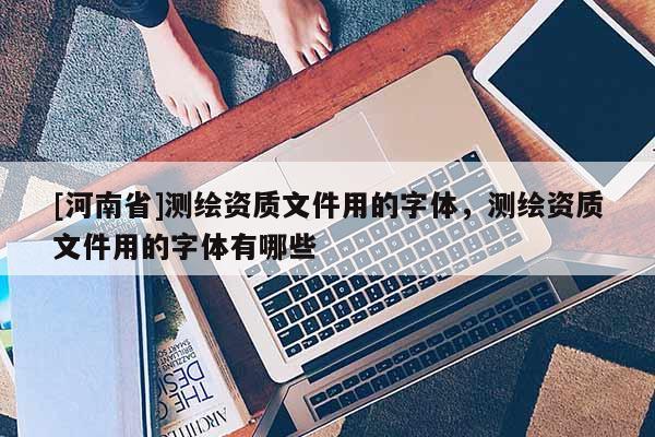 [河南省]测绘资质文件用的字体，测绘资质文件用的字体有哪些