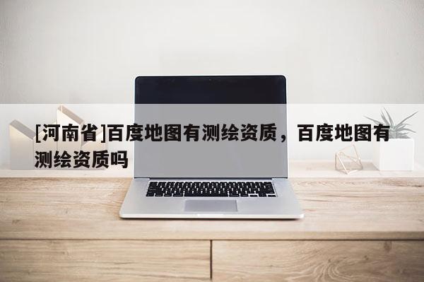 [河南省]百度地图有测绘资质，百度地图有测绘资质吗