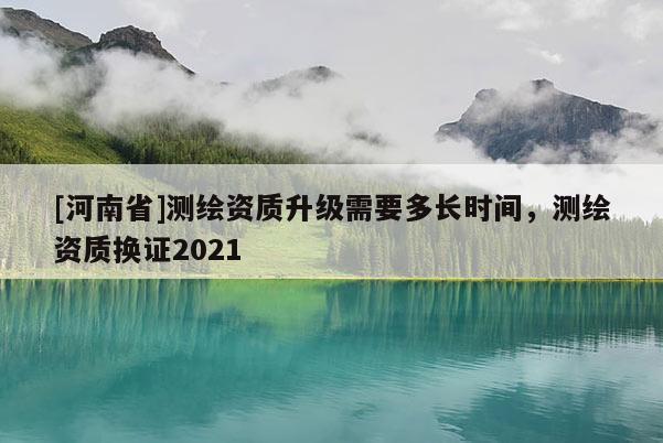 [河南省]测绘资质升级需要多长时间，测绘资质换证2021