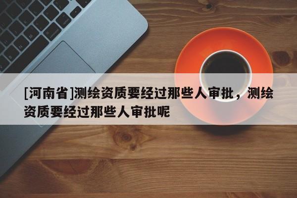 [河南省]测绘资质要经过那些人审批，测绘资质要经过那些人审批呢