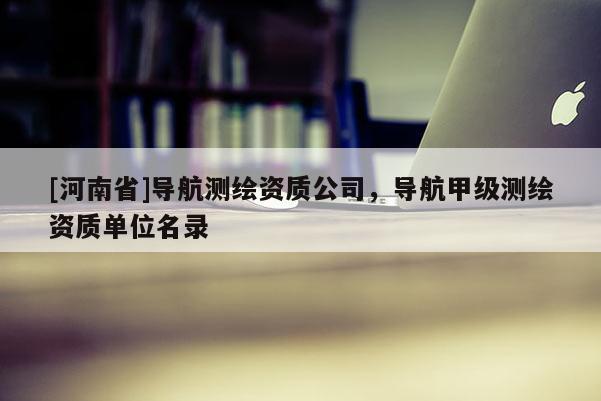 [河南省]导航测绘资质公司，导航甲级测绘资质单位名录