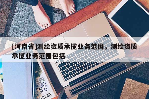 [河南省]测绘资质承揽业务范围，测绘资质承揽业务范围包括