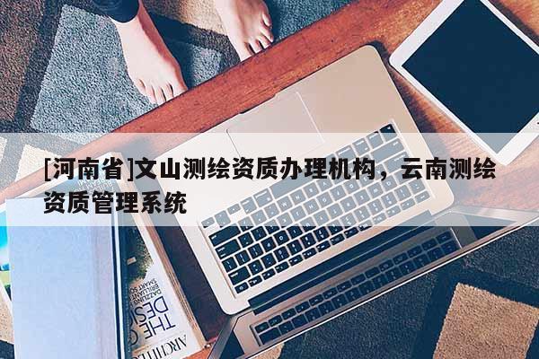 [河南省]文山测绘资质办理机构，云南测绘资质管理系统