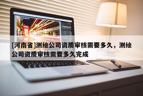 [河南省]测绘公司资质审核需要多久，测绘公司资质审核需要多久完成