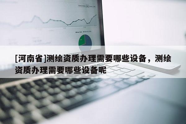 [河南省]测绘资质办理需要哪些设备，测绘资质办理需要哪些设备呢