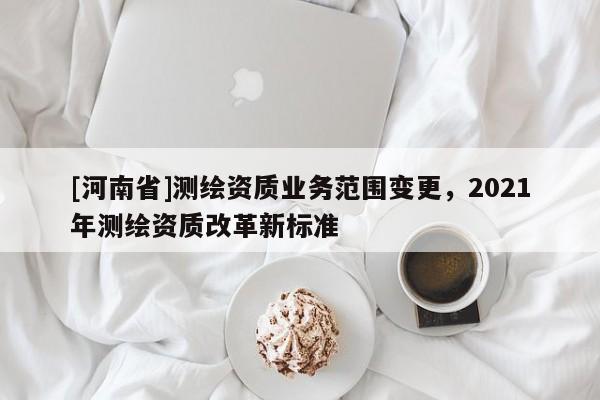 [河南省]测绘资质业务范围变更，2021年测绘资质改革新标准