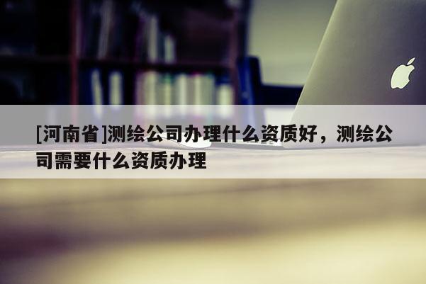 [河南省]测绘公司办理什么资质好，测绘公司需要什么资质办理