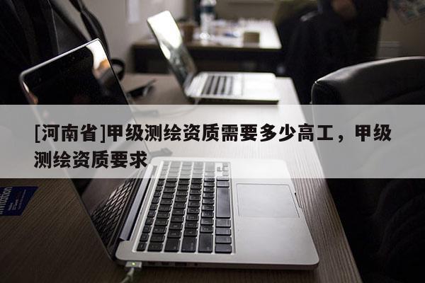 [河南省]甲级测绘资质需要多少高工，甲级测绘资质要求