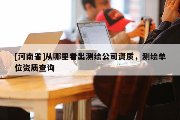 [河南省]从哪里看出测绘公司资质，测绘单位资质查询