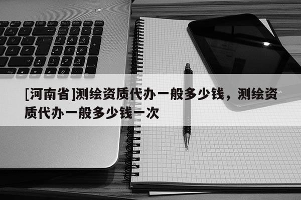 [河南省]测绘资质代办一般多少钱，测绘资质代办一般多少钱一次