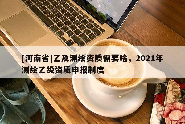 [河南省]乙及测绘资质需要啥，2021年测绘乙级资质申报制度