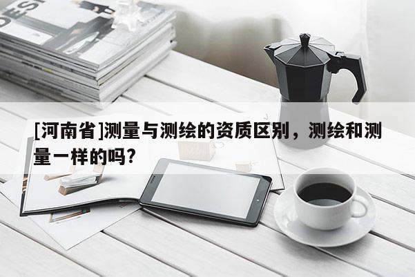 [河南省]测量与测绘的资质区别，测绘和测量一样的吗?